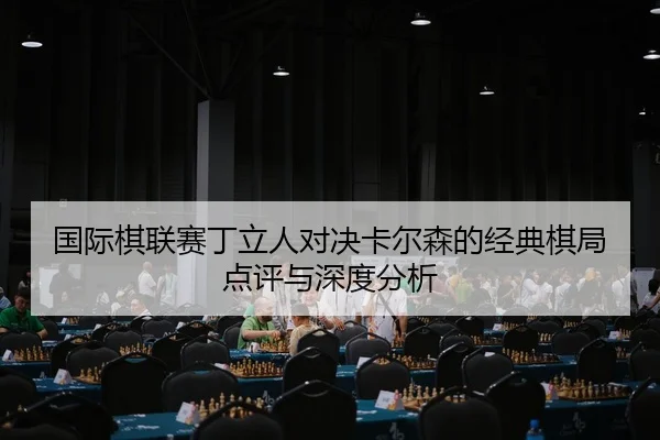 国际棋联赛丁立人对决卡尔森的经典棋局点评与深度分析